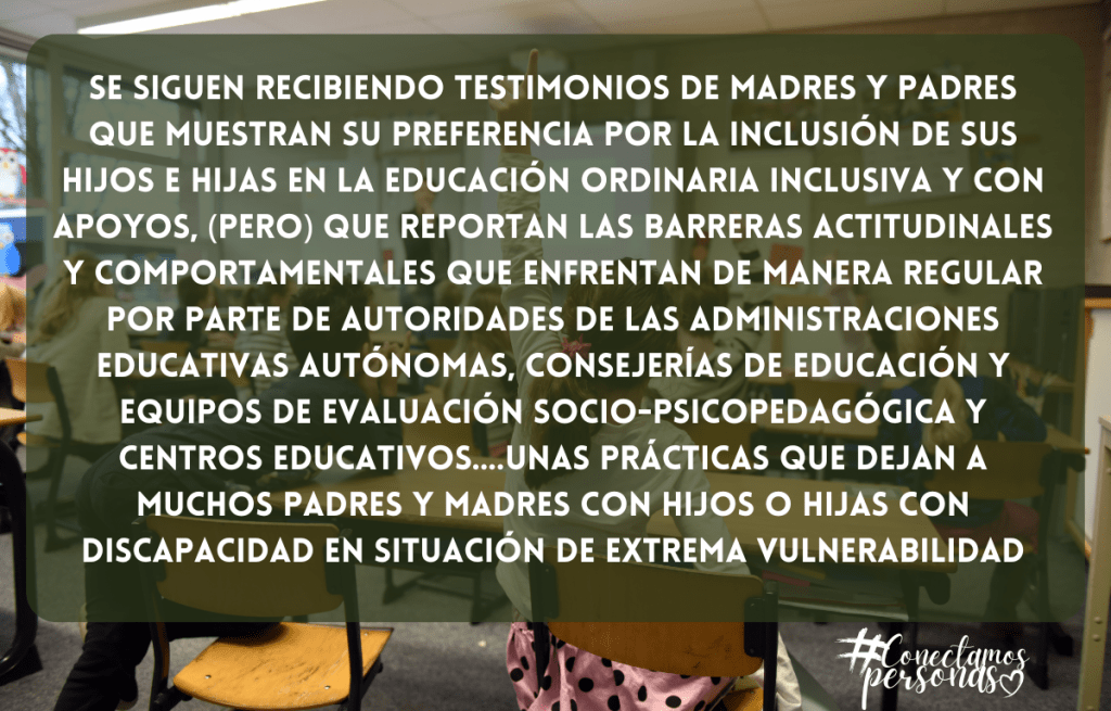 Se siguen recibiendo testimonios de madres y padres que muestran su preferenciA por la inclusión de sus hijos e hijas en la educación ordinaria inclusiva y con apoyos, (pero) que reportan las barreras actitudinales y comportamentales que enfrentan de manera regular por parte de autoridades de las administraciones educativas autónomas, consejerías de educación y equipos de evaluación socio-psicopedagógica y centros educativos….Unas prácticas que dejan a muchos padres y madres con hijos o hijas con discapacidad en situación de extrema vulnerabilidad.